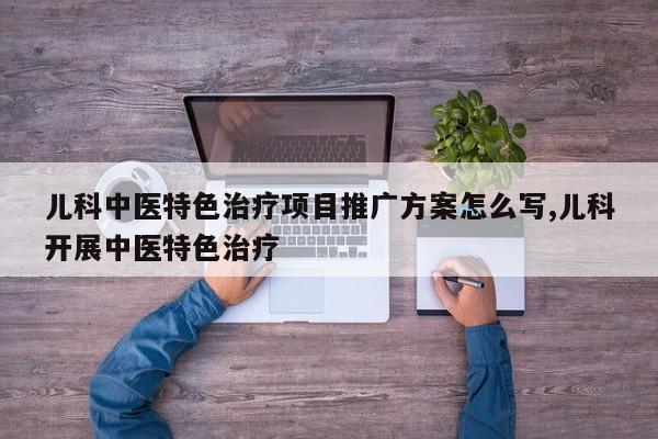 儿科中医特色治疗项目推广方案怎么写,儿科开展中医特色治疗
