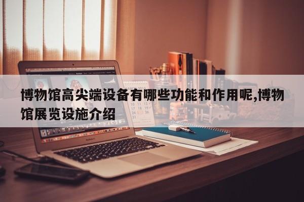 博物馆高尖端设备有哪些功能和作用呢,博物馆展览设施介绍