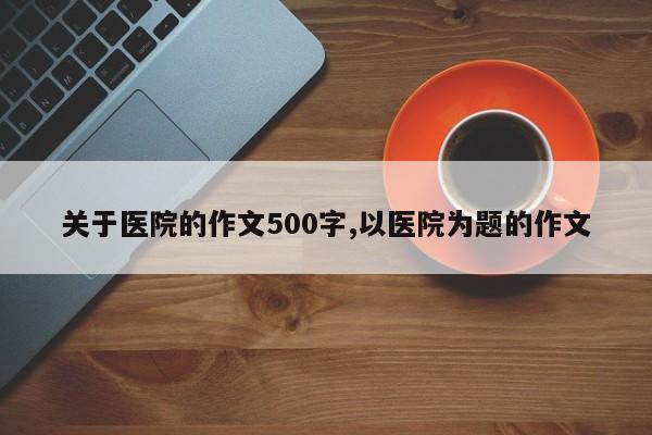 关于医院的作文500字,以医院为题的作文