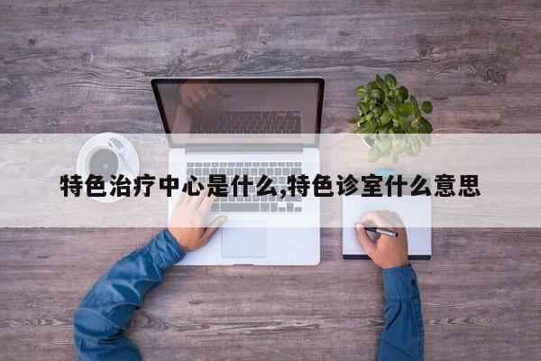 特色治疗中心是什么,特色诊室什么意思