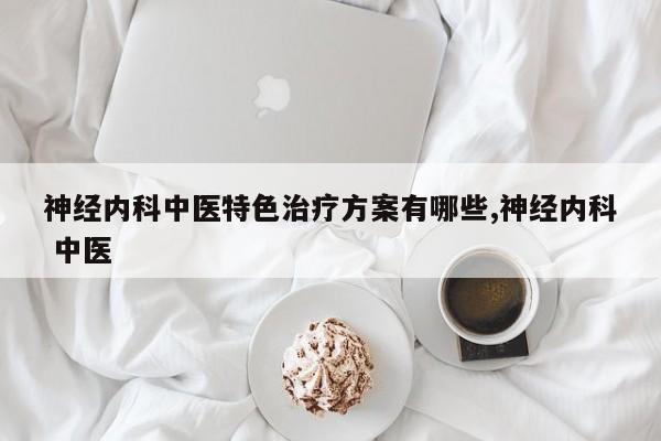 神经内科中医特色治疗方案有哪些,神经内科 中医