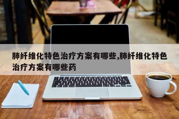 肺纤维化特色治疗方案有哪些,肺纤维化特色治疗方案有哪些药