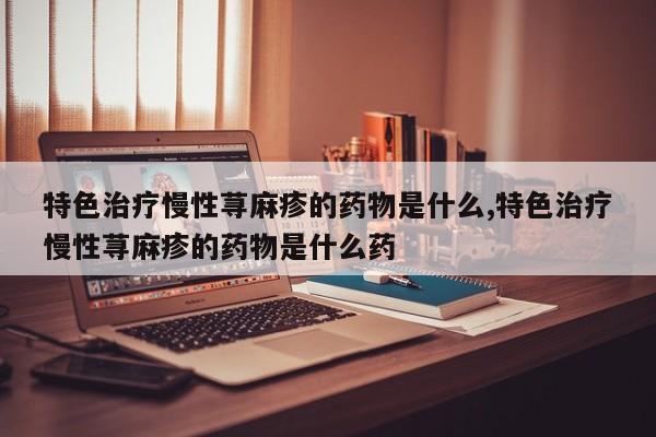 特色治疗慢性荨麻疹的药物是什么,特色治疗慢性荨麻疹的药物是什么药