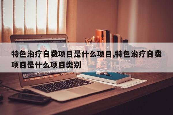 特色治疗自费项目是什么项目,特色治疗自费项目是什么项目类别