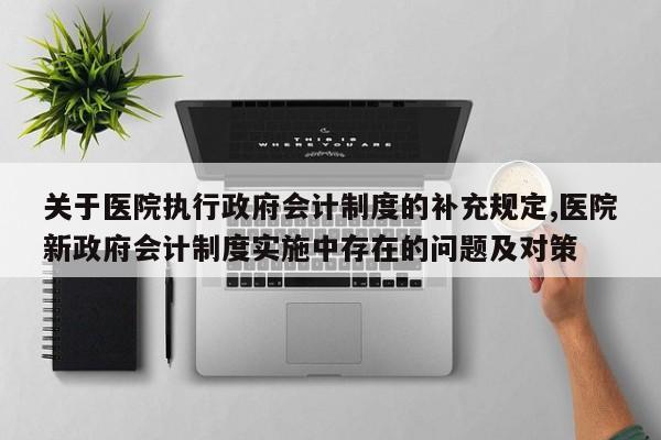 关于医院执行政府会计制度的补充规定,医院新政府会计制度实施中存在的问题及对策